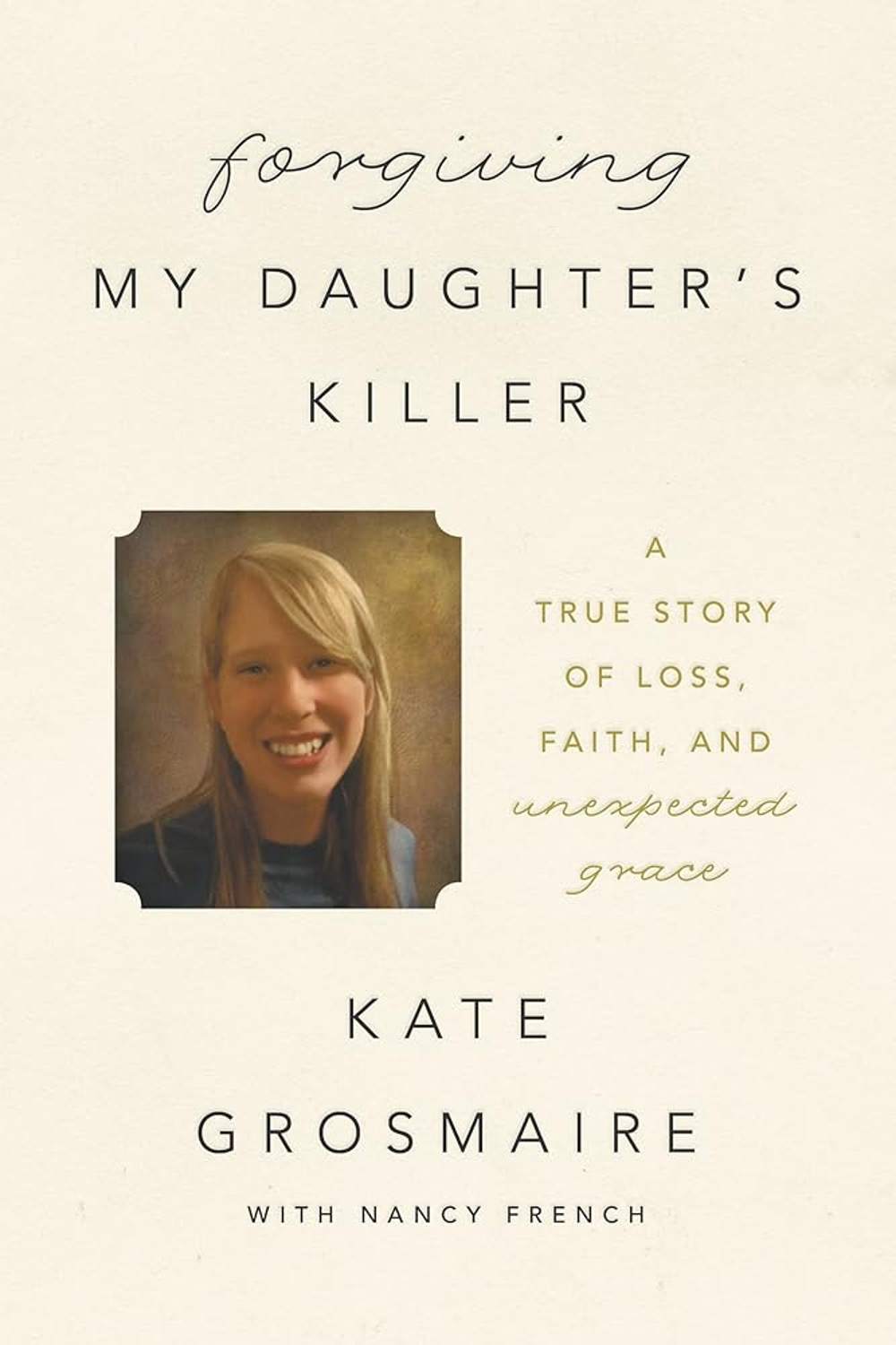 Forgiving My Daughter's Killer: A True Story of Loss, Faith, and Unexpected Grace Kate Grosmaire, Nancy French